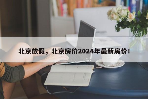 北京放假，北京房价2024年最新房价！-第1张图片-我的笔记