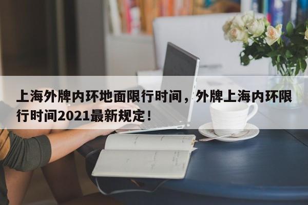 上海外牌内环地面限行时间，外牌上海内环限行时间2021最新规定！-第1张图片-我的笔记