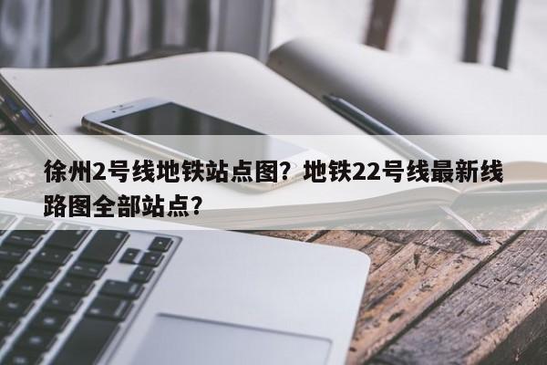 徐州2号线地铁站点图？地铁22号线最新线路图全部站点？-第1张图片-我的笔记