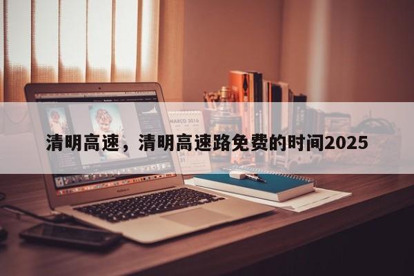 清明高速，清明高速路免费的时间2025-第1张图片-我的笔记