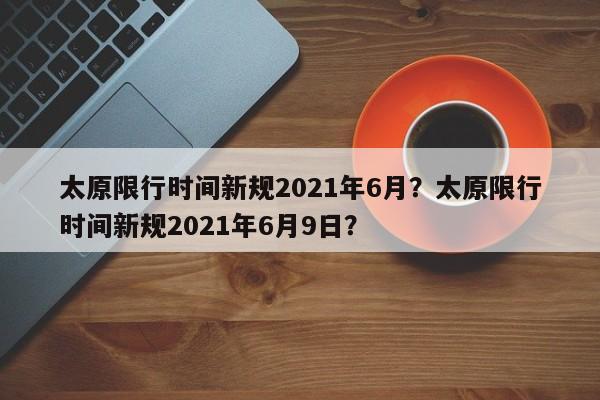 太原限行时间新规2021年6月？太原限行时间新规2021年6月9日？-第1张图片-我的笔记