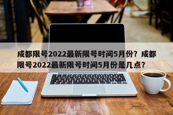 成都限号2022最新限号时间5月份？成都限号2022最新限号时间5月份是几点？-第1张图片-我的笔记