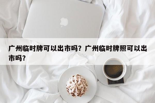 广州临时牌可以出市吗？广州临时牌照可以出市吗？-第1张图片-我的笔记