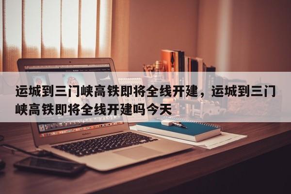 运城到三门峡高铁即将全线开建，运城到三门峡高铁即将全线开建吗今天-第1张图片-我的笔记