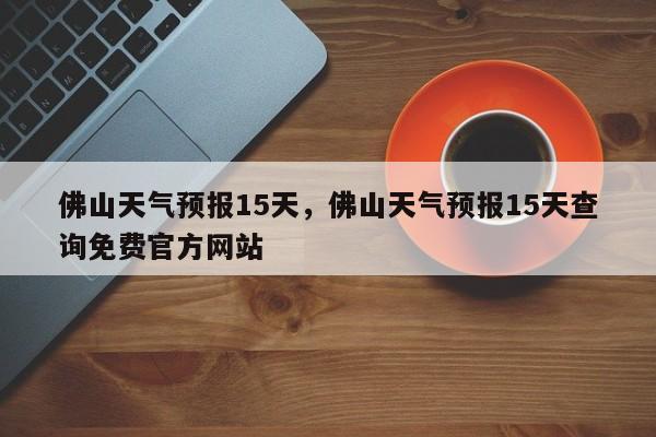 佛山天气预报15天，佛山天气预报15天查询免费官方网站-第1张图片-我的笔记