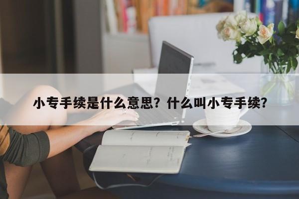 小专手续是什么意思？什么叫小专手续？-第1张图片-我的笔记