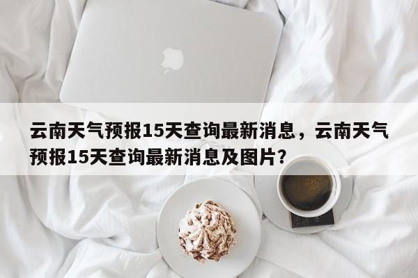 云南天气预报15天查询最新消息，云南天气预报15天查询最新消息及图片？-第1张图片-我的笔记