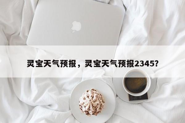 灵宝天气预报，灵宝天气预报2345？-第1张图片-我的笔记