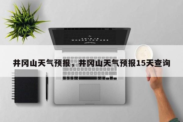 井冈山天气预报，井冈山天气预报15天查询-第1张图片-我的笔记