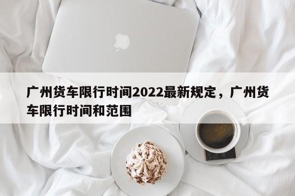 广州货车限行时间2022最新规定，广州货车限行时间和范围-第1张图片-我的笔记