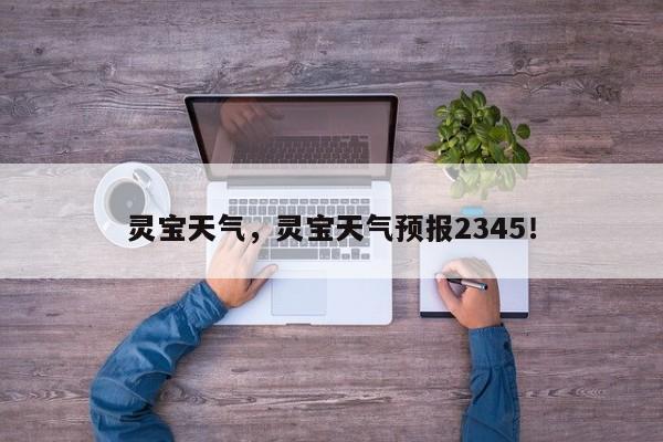 灵宝天气，灵宝天气预报2345！-第1张图片-我的笔记