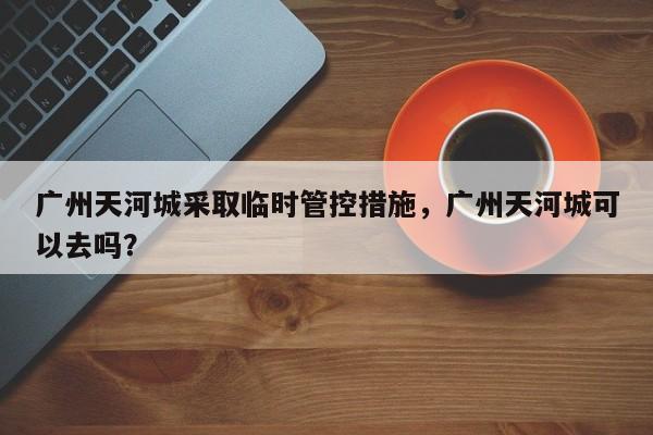 广州天河城采取临时管控措施，广州天河城可以去吗？-第1张图片-我的笔记