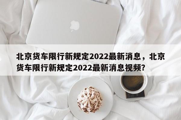 北京货车限行新规定2022最新消息，北京货车限行新规定2022最新消息视频？-第1张图片-我的笔记