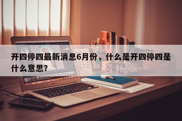 开四停四最新消息6月份，什么是开四停四是什么意思？-第1张图片-我的笔记