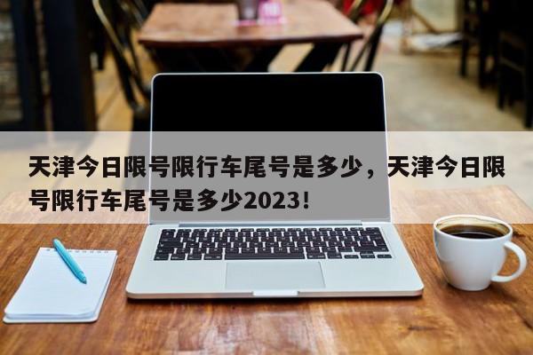 天津今日限号限行车尾号是多少，天津今日限号限行车尾号是多少2023！-第1张图片-我的笔记