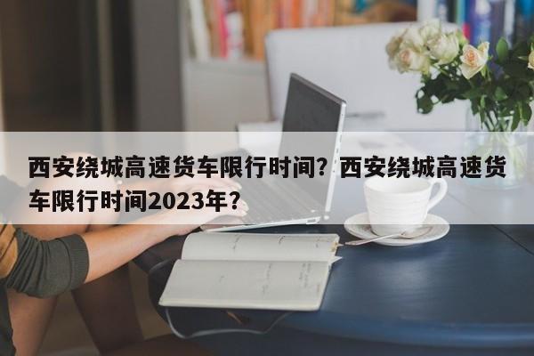 西安绕城高速货车限行时间？西安绕城高速货车限行时间2023年？-第1张图片-我的笔记