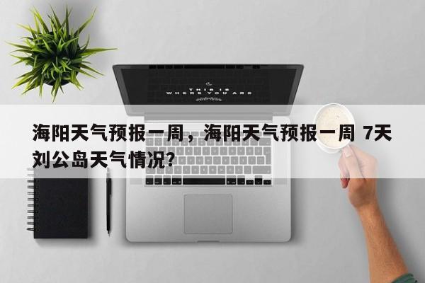 海阳天气预报一周，海阳天气预报一周 7天刘公岛天气情况？-第1张图片-我的笔记