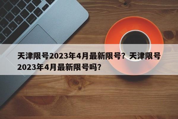 天津限号2023年4月最新限号？天津限号2023年4月最新限号吗？-第1张图片-我的笔记