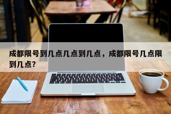 成都限号到几点几点到几点，成都限号几点限到几点？-第1张图片-我的笔记