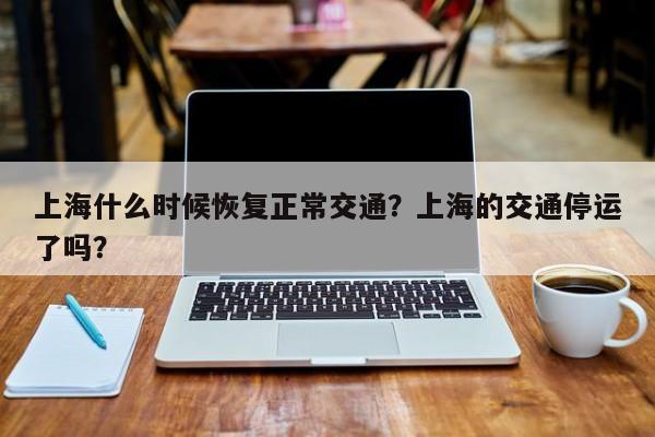 上海什么时候恢复正常交通？上海的交通停运了吗？-第1张图片-我的笔记