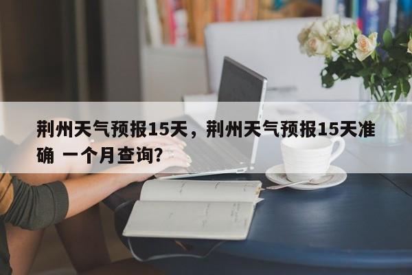 荆州天气预报15天，荆州天气预报15天准确 一个月查询？-第1张图片-我的笔记