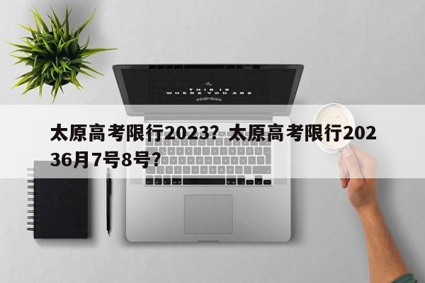 太原高考限行2023？太原高考限行20236月7号8号？-第1张图片-我的笔记