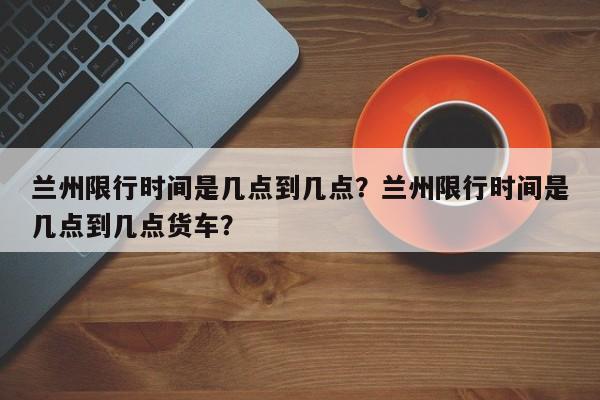 兰州限行时间是几点到几点？兰州限行时间是几点到几点货车？-第1张图片-我的笔记